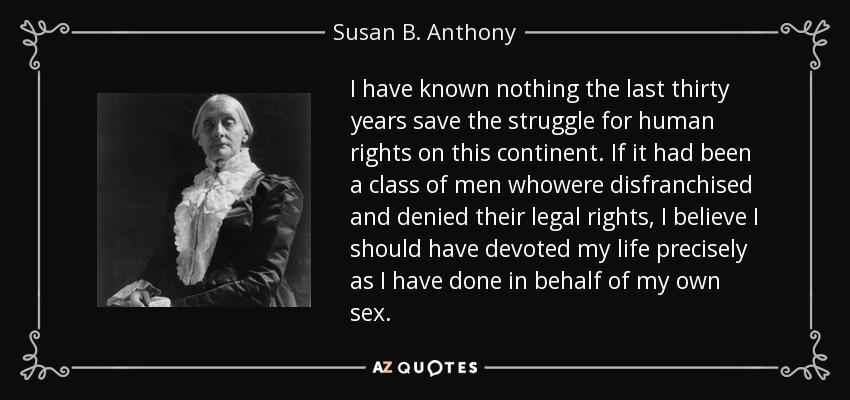 I have known nothing the last thirty years save the struggle for human rights on this continent. If it had been a class of men whowere disfranchised and denied their legal rights, I believe I should have devoted my life precisely as I have done in behalf of my own sex. - Susan B. Anthony