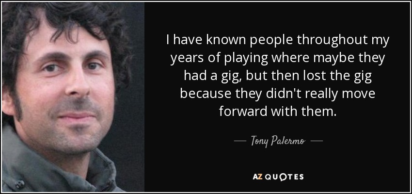 I have known people throughout my years of playing where maybe they had a gig, but then lost the gig because they didn't really move forward with them. - Tony Palermo