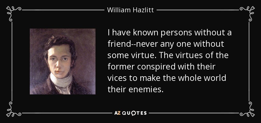 I have known persons without a friend--never any one without some virtue. The virtues of the former conspired with their vices to make the whole world their enemies. - William Hazlitt
