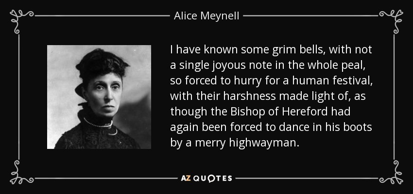 I have known some grim bells, with not a single joyous note in the whole peal, so forced to hurry for a human festival, with their harshness made light of, as though the Bishop of Hereford had again been forced to dance in his boots by a merry highwayman. - Alice Meynell