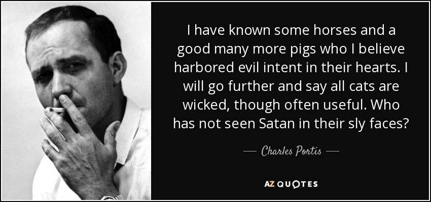 I have known some horses and a good many more pigs who I believe harbored evil intent in their hearts. I will go further and say all cats are wicked, though often useful. Who has not seen Satan in their sly faces? - Charles Portis