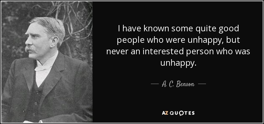 I have known some quite good people who were unhappy, but never an interested person who was unhappy. - A. C. Benson