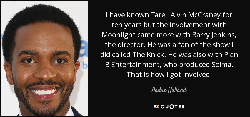 I have known Tarell Alvin McCraney for ten years but the involvement with Moonlight came more with Barry Jenkins, the director. He was a fan of the show I did called The Knick. He was also with Plan B Entertainment, who produced Selma. That is how I got involved. - Andre Holland
