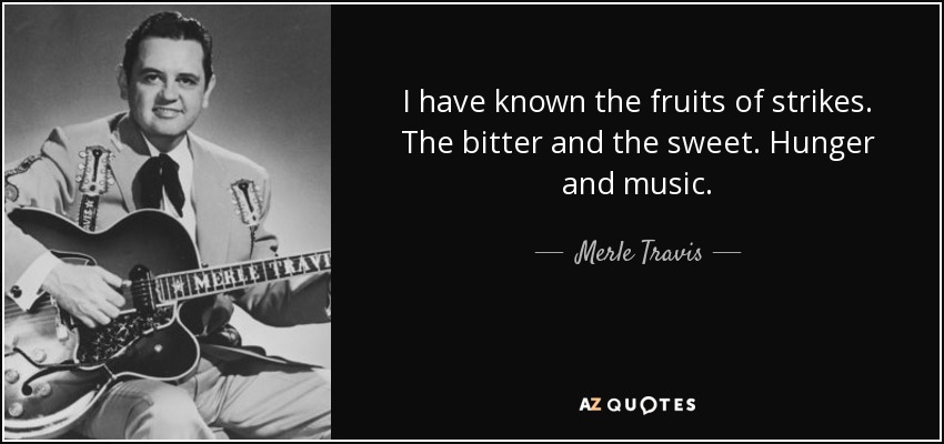 I have known the fruits of strikes. The bitter and the sweet. Hunger and music. - Merle Travis