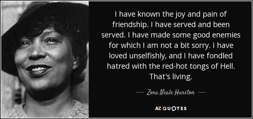 I have known the joy and pain of friendship. I have served and been served. I have made some good enemies for which I am not a bit sorry. I have loved unselfishly, and I have fondled hatred with the red-hot tongs of Hell. That's living. - Zora Neale Hurston