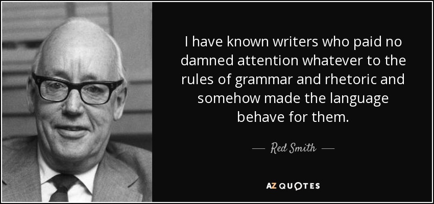 I have known writers who paid no damned attention whatever to the rules of grammar and rhetoric and somehow made the language behave for them. - Red Smith