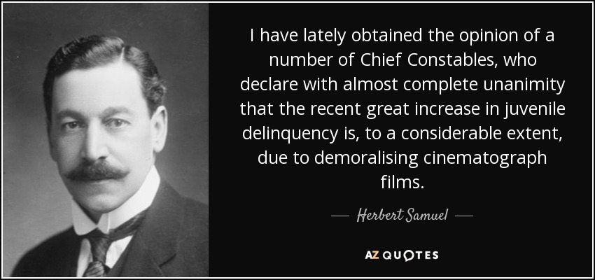 I have lately obtained the opinion of a number of Chief Constables, who declare with almost complete unanimity that the recent great increase in juvenile delinquency is, to a considerable extent, due to demoralising cinematograph films. - Herbert Samuel, 1st Viscount Samuel