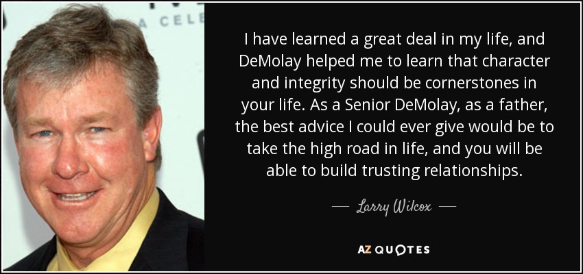 I have learned a great deal in my life, and DeMolay helped me to learn that character and integrity should be cornerstones in your life. As a Senior DeMolay, as a father, the best advice I could ever give would be to take the high road in life, and you will be able to build trusting relationships. - Larry Wilcox