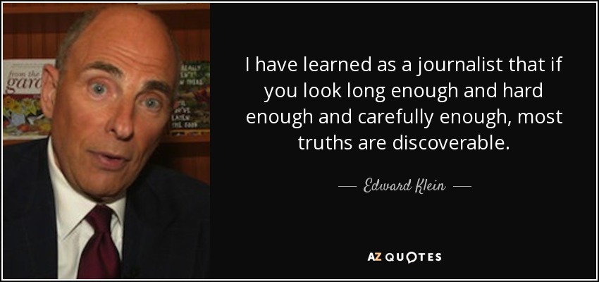 I have learned as a journalist that if you look long enough and hard enough and carefully enough, most truths are discoverable. - Edward Klein