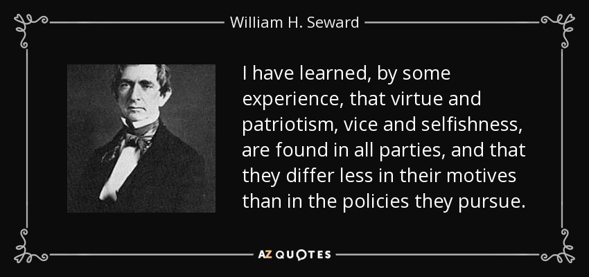 I have learned, by some experience, that virtue and patriotism, vice and selfishness, are found in all parties, and that they differ less in their motives than in the policies they pursue. - William H. Seward