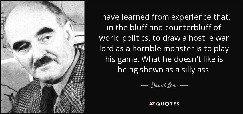 I have learned from experience that, in the bluff and counterbluff of world politics, to draw a hostile war lord as a horrible monster is to play his game. What he doesn't like is being shown as a silly ass. - David Low