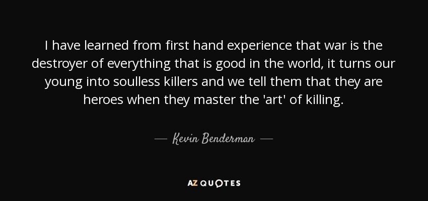 I have learned from first hand experience that war is the destroyer of everything that is good in the world, it turns our young into soulless killers and we tell them that they are heroes when they master the 'art' of killing. - Kevin Benderman