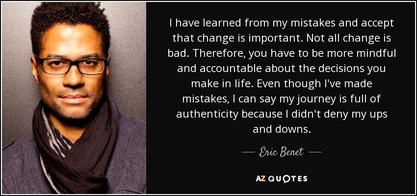 I have learned from my mistakes and accept that change is important. Not all change is bad. Therefore, you have to be more mindful and accountable about the decisions you make in life. Even though I've made mistakes, I can say my journey is full of authenticity because I didn't deny my ups and downs. - Eric Benet