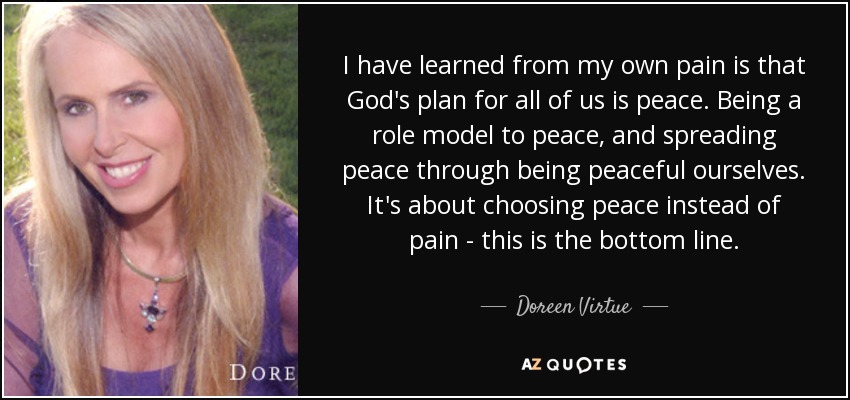 I have learned from my own pain is that God's plan for all of us is peace. Being a role model to peace, and spreading peace through being peaceful ourselves. It's about choosing peace instead of pain - this is the bottom line. - Doreen Virtue