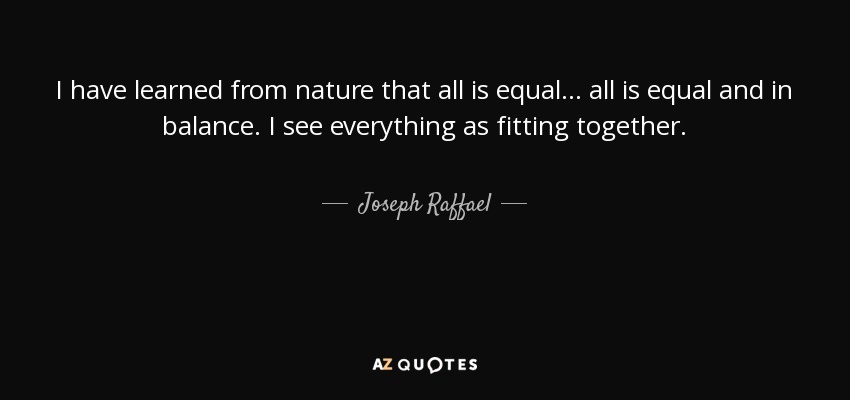 I have learned from nature that all is equal... all is equal and in balance. I see everything as fitting together. - Joseph Raffael
