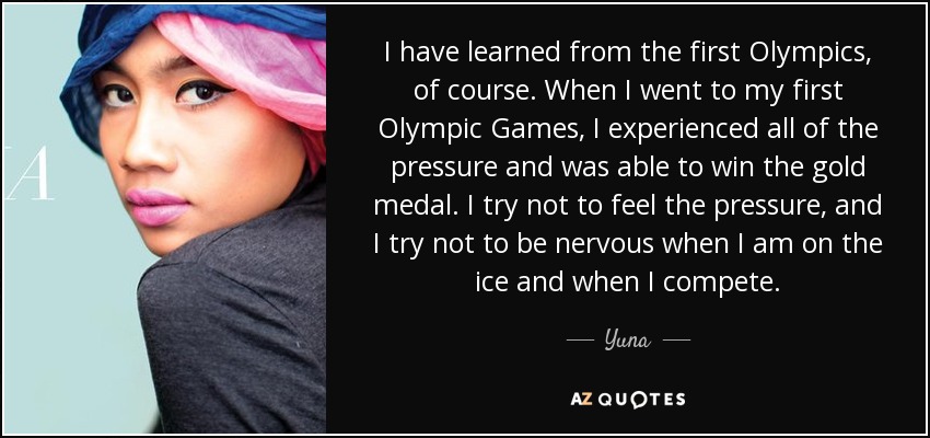 I have learned from the first Olympics, of course. When I went to my first Olympic Games, I experienced all of the pressure and was able to win the gold medal. I try not to feel the pressure, and I try not to be nervous when I am on the ice and when I compete. - Yuna