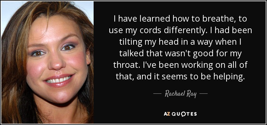 I have learned how to breathe, to use my cords differently. I had been tilting my head in a way when I talked that wasn't good for my throat. I've been working on all of that, and it seems to be helping. - Rachael Ray