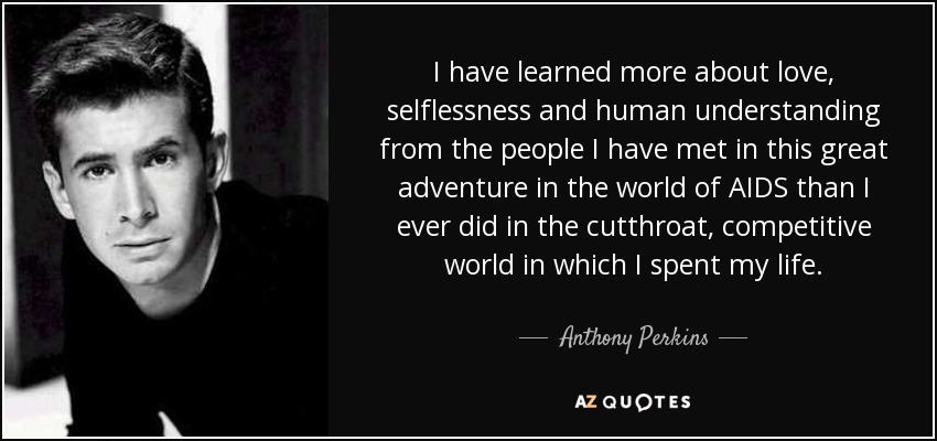 I have learned more about love, selflessness and human understanding from the people I have met in this great adventure in the world of AIDS than I ever did in the cutthroat, competitive world in which I spent my life. - Anthony Perkins