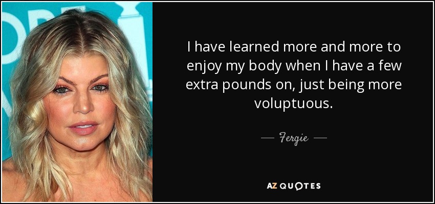 I have learned more and more to enjoy my body when I have a few extra pounds on, just being more voluptuous. - Fergie
