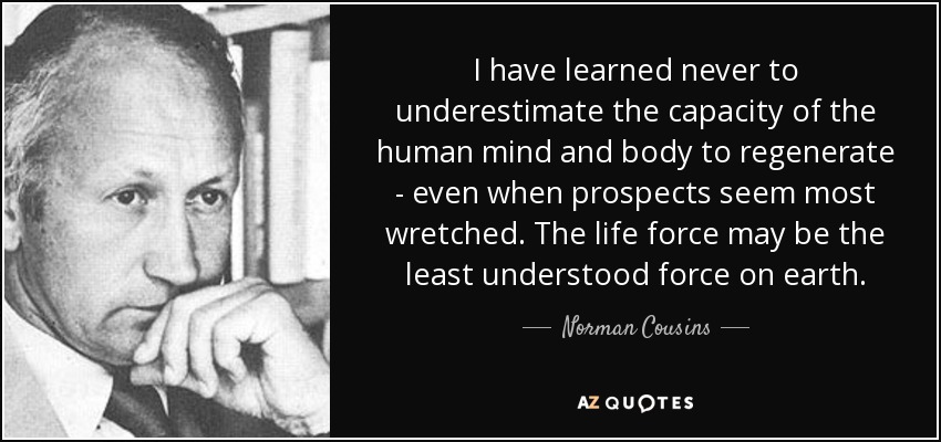 I have learned never to underestimate the capacity of the human mind and body to regenerate - even when prospects seem most wretched. The life force may be the least understood force on earth. - Norman Cousins