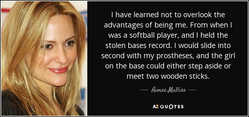 I have learned not to overlook the advantages of being me. From when I was a softball player, and I held the stolen bases record. I would slide into second with my prostheses, and the girl on the base could either step aside or meet two wooden sticks. - Aimee Mullins