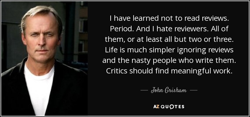I have learned not to read reviews. Period. And I hate reviewers. All of them, or at least all but two or three. Life is much simpler ignoring reviews and the nasty people who write them. Critics should find meaningful work. - John Grisham