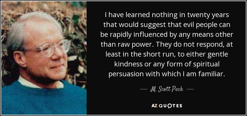 I have learned nothing in twenty years that would suggest that evil people can be rapidly influenced by any means other than raw power. They do not respond, at least in the short run, to either gentle kindness or any form of spiritual persuasion with which I am familiar. - M. Scott Peck