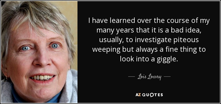 I have learned over the course of my many years that it is a bad idea, usually, to investigate piteous weeping but always a fine thing to look into a giggle. - Lois Lowry