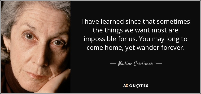 I have learned since that sometimes the things we want most are impossible for us. You may long to come home, yet wander forever. - Nadine Gordimer