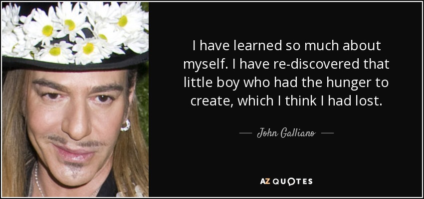 I have learned so much about myself. I have re-discovered that little boy who had the hunger to create, which I think I had lost. - John Galliano