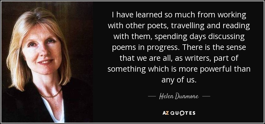 I have learned so much from working with other poets, travelling and reading with them, spending days discussing poems in progress. There is the sense that we are all, as writers, part of something which is more powerful than any of us. - Helen Dunmore