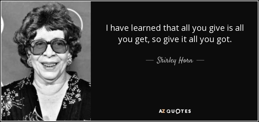 I have learned that all you give is all you get, so give it all you got. - Shirley Horn