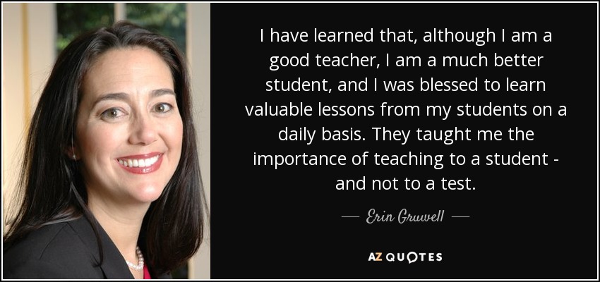 I have learned that, although I am a good teacher, I am a much better student, and I was blessed to learn valuable lessons from my students on a daily basis. They taught me the importance of teaching to a student - and not to a test. - Erin Gruwell