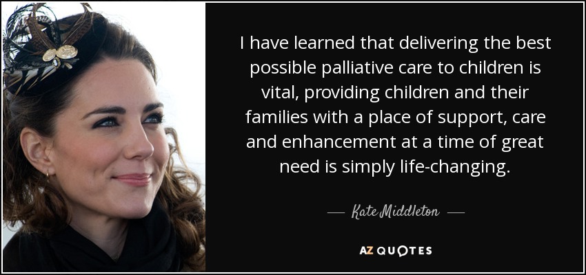 I have learned that delivering the best possible palliative care to children is vital, providing children and their families with a place of support, care and enhancement at a time of great need is simply life-changing. - Kate Middleton