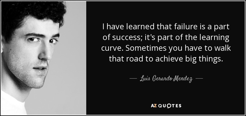 I have learned that failure is a part of success; it's part of the learning curve. Sometimes you have to walk that road to achieve big things. - Luis Gerardo Mendez