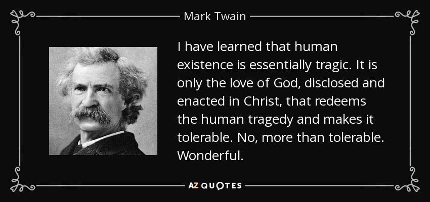 I have learned that human existence is essentially tragic. It is only the love of God, disclosed and enacted in Christ, that redeems the human tragedy and makes it tolerable. No, more than tolerable. Wonderful. - Mark Twain