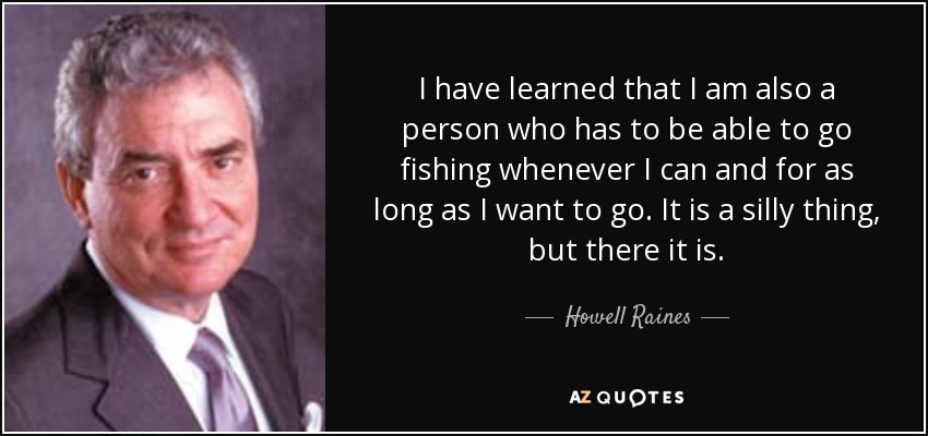 I have learned that I am also a person who has to be able to go fishing whenever I can and for as long as I want to go. It is a silly thing, but there it is. - Howell Raines