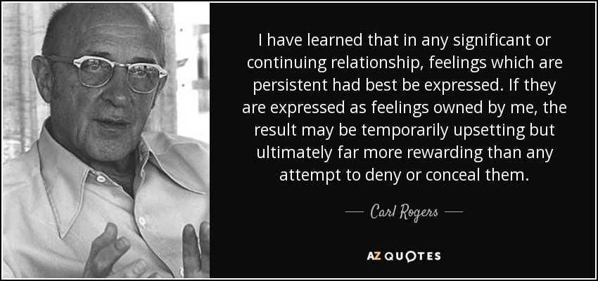 I have learned that in any significant or continuing relationship, feelings which are persistent had best be expressed. If they are expressed as feelings owned by me, the result may be temporarily upsetting but ultimately far more rewarding than any attempt to deny or conceal them. - Carl Rogers