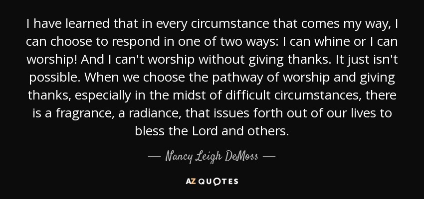 I have learned that in every circumstance that comes my way, I can choose to respond in one of two ways: I can whine or I can worship! And I can't worship without giving thanks. It just isn't possible. When we choose the pathway of worship and giving thanks, especially in the midst of difficult circumstances, there is a fragrance, a radiance, that issues forth out of our lives to bless the Lord and others. - Nancy Leigh DeMoss