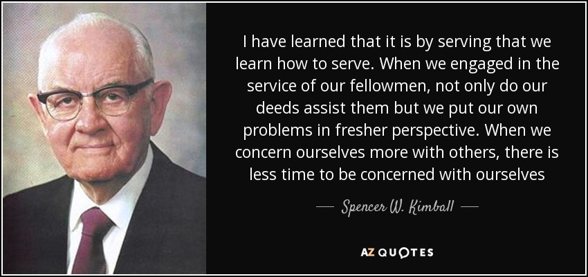 I have learned that it is by serving that we learn how to serve. When we engaged in the service of our fellowmen, not only do our deeds assist them but we put our own problems in fresher perspective. When we concern ourselves more with others, there is less time to be concerned with ourselves - Spencer W. Kimball