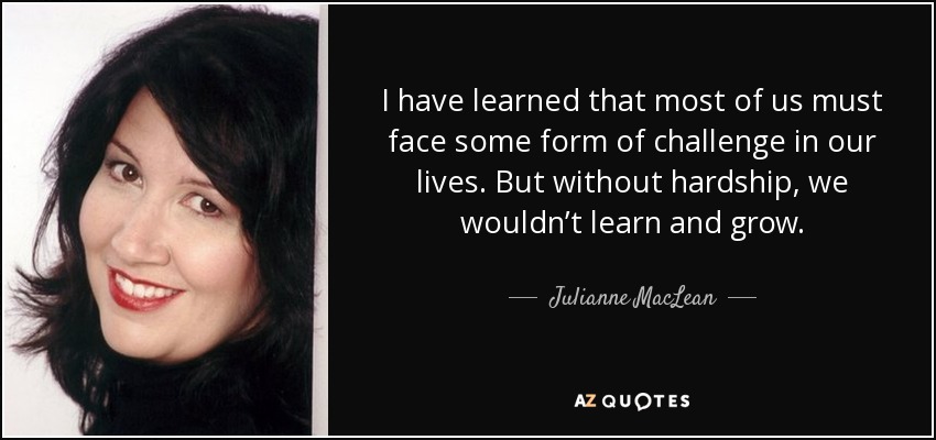 I have learned that most of us must face some form of challenge in our lives. But without hardship, we wouldn’t learn and grow. - Julianne MacLean