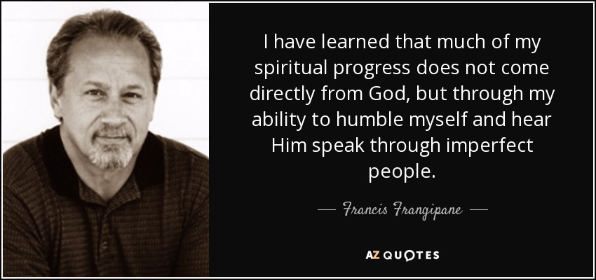 I have learned that much of my spiritual progress does not come directly from God, but through my ability to humble myself and hear Him speak through imperfect people. - Francis Frangipane