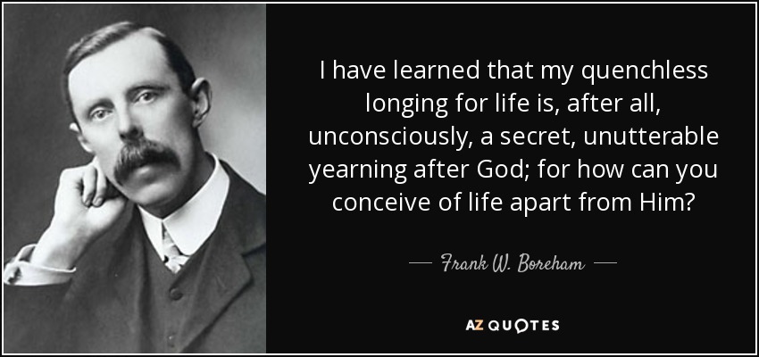 I have learned that my quenchless longing for life is, after all, unconsciously, a secret, unutterable yearning after God; for how can you conceive of life apart from Him? - Frank W. Boreham