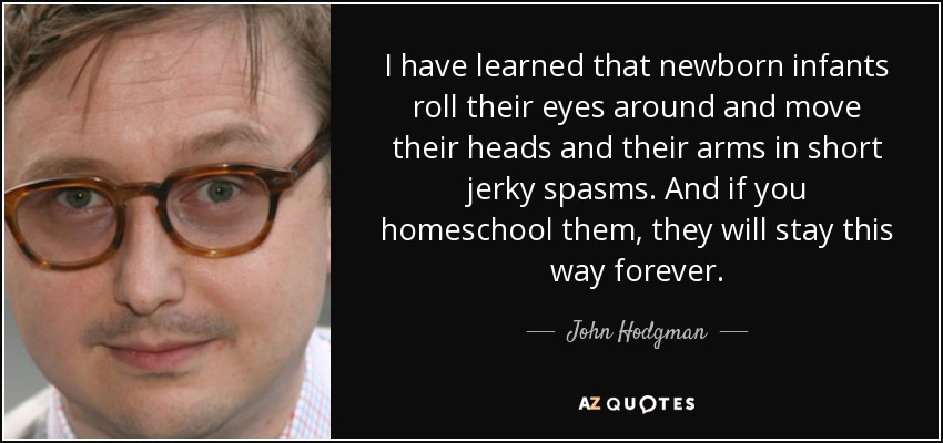 I have learned that newborn infants roll their eyes around and move their heads and their arms in short jerky spasms. And if you homeschool them, they will stay this way forever. - John Hodgman
