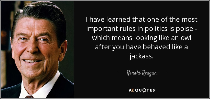 I have learned that one of the most important rules in politics is poise - which means looking like an owl after you have behaved like a jackass. - Ronald Reagan