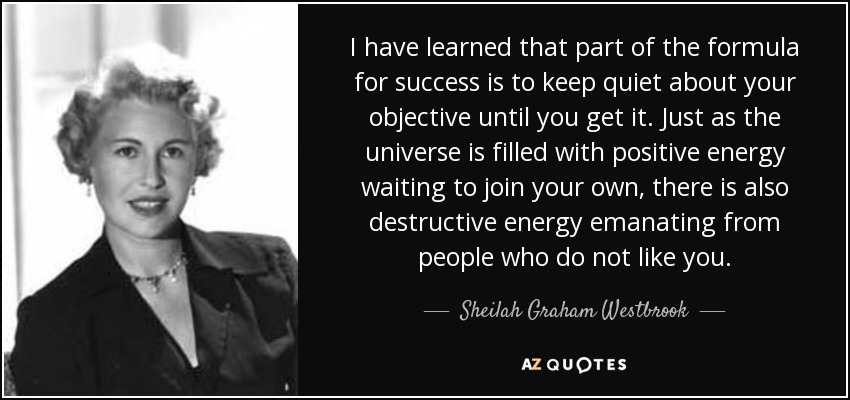 I have learned that part of the formula for success is to keep quiet about your objective until you get it. Just as the universe is filled with positive energy waiting to join your own, there is also destructive energy emanating from people who do not like you. - Sheilah Graham Westbrook