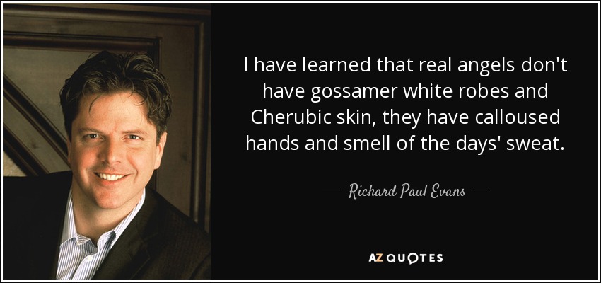 I have learned that real angels don't have gossamer white robes and Cherubic skin, they have calloused hands and smell of the days' sweat. - Richard Paul Evans
