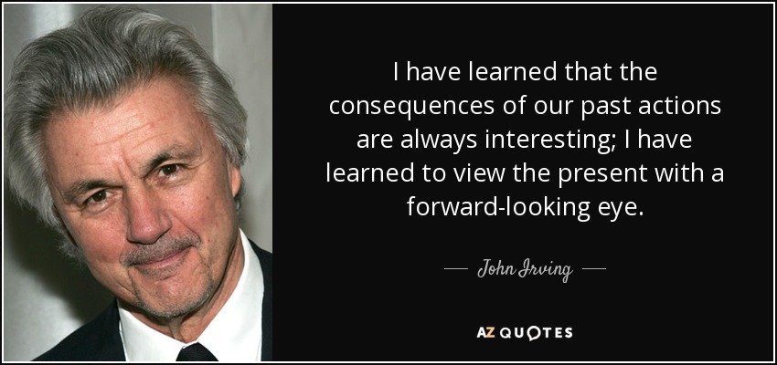 I have learned that the consequences of our past actions are always interesting; I have learned to view the present with a forward-looking eye. - John Irving