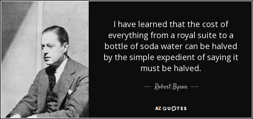 I have learned that the cost of everything from a royal suite to a bottle of soda water can be halved by the simple expedient of saying it must be halved. - Robert Byron