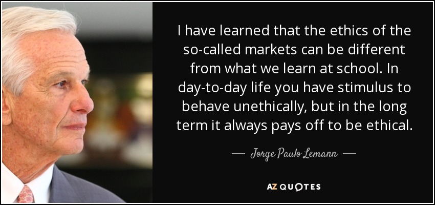 I have learned that the ethics of the so-called markets can be different from what we learn at school. In day-to-day life you have stimulus to behave unethically, but in the long term it always pays off to be ethical. - Jorge Paulo Lemann